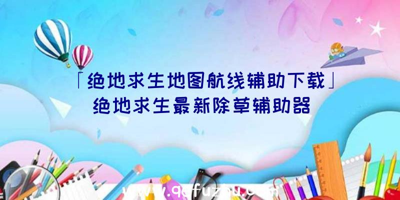 「绝地求生地图航线辅助下载」|绝地求生最新除草辅助器